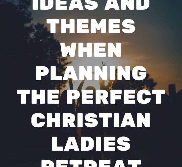 Ideas and Themes When Planning The Perfect Christian Ladies Retreat